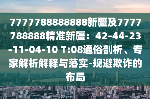 7777788888888新疆及7777788888精準(zhǔn)新疆：42-44-23-11-04-10 T:08通俗剖析、專家解析解釋與落實-規(guī)避欺詐的布局