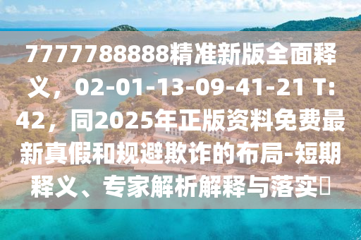 7777788888精準(zhǔn)新版全面釋義，02-01-13-09-41-21 T:42，同2025年正版資料免費(fèi)最新真假和規(guī)避欺詐的布局-短期釋義、專家解析解釋與落實(shí)?