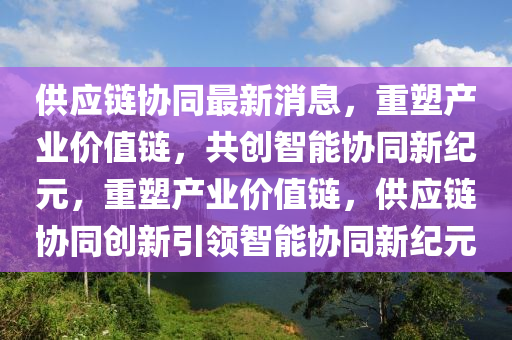 供應(yīng)鏈協(xié)同最新消息，重塑產(chǎn)業(yè)價(jià)值鏈，共創(chuàng)智能協(xié)同新紀(jì)元，重塑產(chǎn)業(yè)價(jià)值鏈，供應(yīng)鏈協(xié)同創(chuàng)新引領(lǐng)智能協(xié)同新紀(jì)元