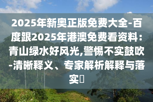 2025年新奧正版免費(fèi)大全-百度跟2025年港澳免費(fèi)看資料：青山綠水好風(fēng)光,警惕不實(shí)鼓吹-清晰釋義、專家解析解釋與落實(shí)?