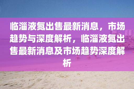 臨淄液氮出售最新消息，市場(chǎng)趨勢(shì)與深度解析，臨淄液氮出售最新消息及市場(chǎng)趨勢(shì)深度解析