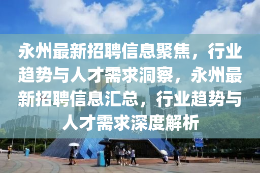 永州最新招聘信息聚焦，行業(yè)趨勢(shì)與人才需求洞察，永州最新招聘信息匯總，行業(yè)趨勢(shì)與人才需求深度解析