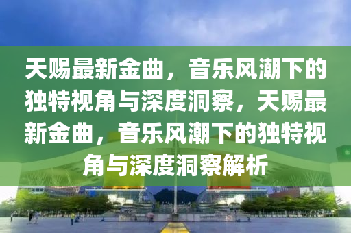 天賜最新金曲，音樂風(fēng)潮下的獨(dú)特視角與深度洞察，天賜最新金曲，音樂風(fēng)潮下的獨(dú)特視角與深度洞察解析