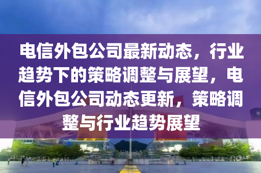 電信外包公司最新動(dòng)態(tài)，行業(yè)趨勢(shì)下的策略調(diào)整與展望，電信外包公司動(dòng)態(tài)更新，策略調(diào)整與行業(yè)趨勢(shì)展望
