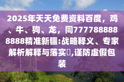 2025年天天免費資料百度，雞、牛、狗、龍，同7777888888888精準(zhǔn)新疆:戰(zhàn)略釋義、專家解析解釋與落實?,謹(jǐn)防虛假包裝