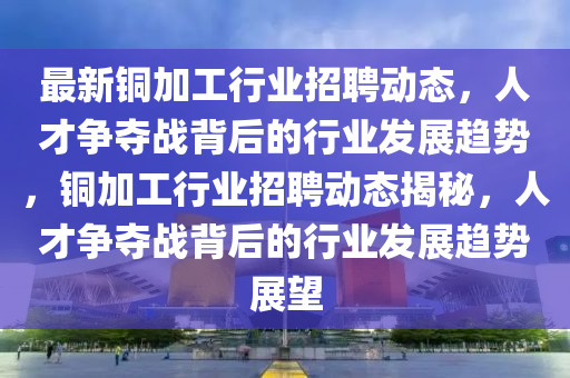 最新銅加工行業(yè)招聘動態(tài)，人才爭奪戰(zhàn)背后的行業(yè)發(fā)展趨勢，銅加工行業(yè)招聘動態(tài)揭秘，人才爭奪戰(zhàn)背后的行業(yè)發(fā)展趨勢展望