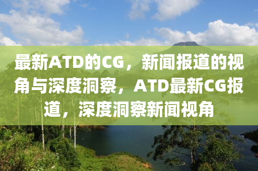 最新ATD的CG，新聞報(bào)道的視角與深度洞察，ATD最新CG報(bào)道，深度洞察新聞視角