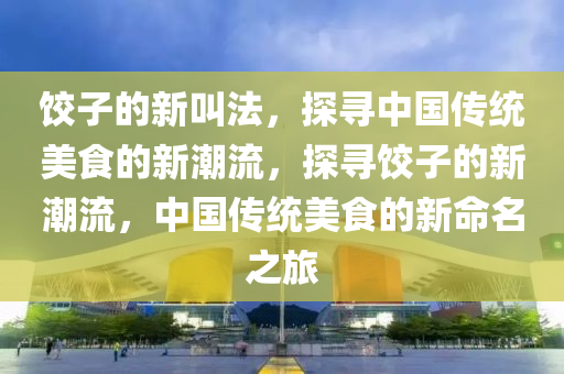 餃子的新叫法，探尋中國傳統(tǒng)美食的新潮流，探尋餃子的新潮流，中國傳統(tǒng)美食的新命名之旅
