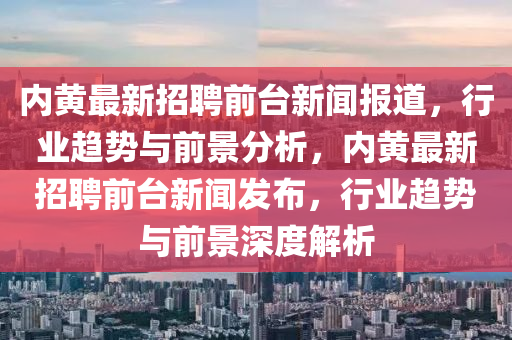 內(nèi)黃最新招聘前臺(tái)新聞報(bào)道，行業(yè)趨勢(shì)與前景分析，內(nèi)黃最新招聘前臺(tái)新聞發(fā)布，行業(yè)趨勢(shì)與前景深度解析