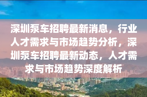 深圳泵車招聘最新消息，行業(yè)人才需求與市場趨勢分析，深圳泵車招聘最新動(dòng)態(tài)，人才需求與市場趨勢深度解析