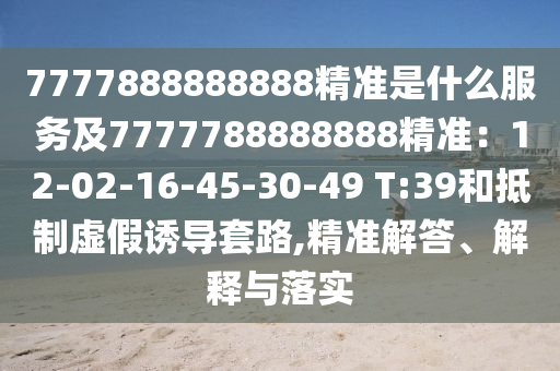 7777888888888精準(zhǔn)是什么服務(wù)及7777788888888精準(zhǔn)：12-02-16-45-30-49 T:39和抵制虛假誘導(dǎo)套路,精準(zhǔn)解答、解釋與落實(shí)