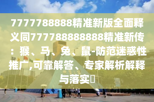 7777788888精準(zhǔn)新版全面釋義同777788888888精準(zhǔn)新傳：猴、馬、兔、鼠-防范迷惑性推廣,可靠解答、專家解析解釋與落實(shí)?