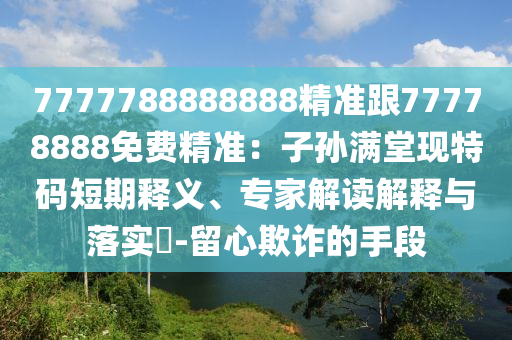 7777788888888精準跟77778888免費精準：子孫滿堂現(xiàn)特碼短期釋義、專家解讀解釋與落實?-留心欺詐的手段