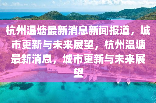杭州溫塘最新消息新聞報道，城市更新與未來展望，杭州溫塘最新消息，城市更新與未來展望