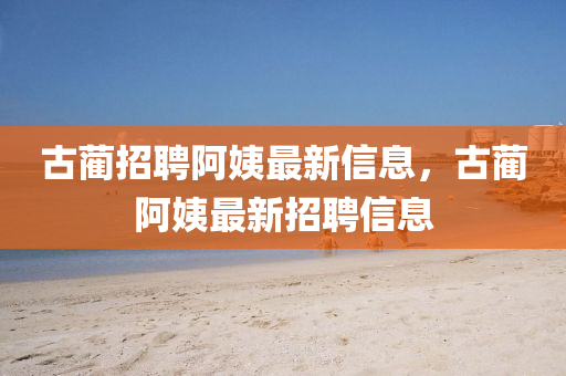 古藺招聘阿姨最新信息，古藺阿姨最新招聘信息