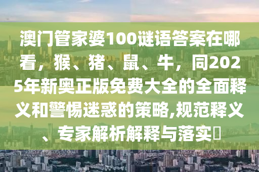 澳門(mén)管家婆100謎語(yǔ)答案在哪看，猴、豬、鼠、牛，同2025年新奧正版免費(fèi)大全的全面釋義和警惕迷惑的策略,規(guī)范釋義、專家解析解釋與落實(shí)?