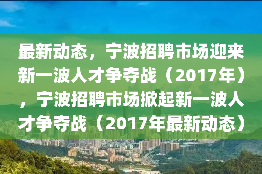 最新動態(tài)，寧波招聘市場迎來新一波人才爭奪戰(zhàn)（2017年），寧波招聘市場掀起新一波人才爭奪戰(zhàn)（2017年最新動態(tài)）