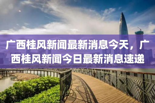 廣西桂風新聞最新消息今天，廣西桂風新聞今日最新消息速遞