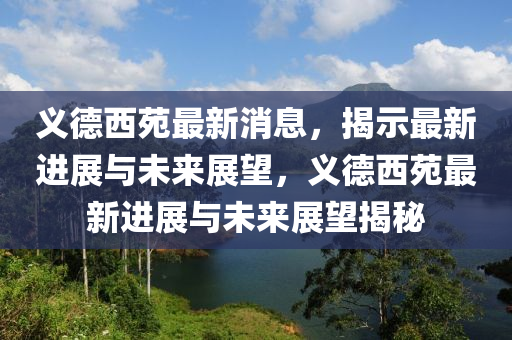 義德西苑最新消息，揭示最新進(jìn)展與未來(lái)展望，義德西苑最新進(jìn)展與未來(lái)展望揭秘