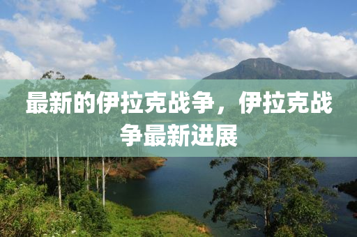最新的伊拉克戰(zhàn)山東水清源環(huán)保科技有限公司爭，伊拉克戰(zhàn)爭最新進(jìn)展