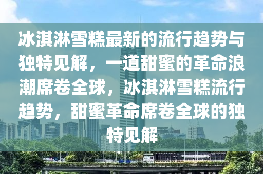冰淇淋雪糕最新的流行趨勢與獨特見解，一道甜蜜的革命浪潮席卷全球，冰淇淋雪糕流行趨勢，甜蜜革命席卷全球的獨特見解