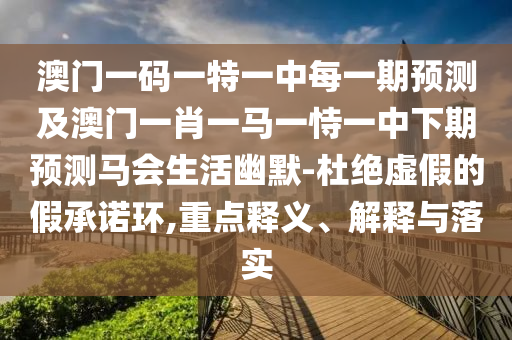 澳門一碼一特一中每一期預測及山東水清源環(huán)保科技有限公司澳門一肖一馬一恃一中下期預測馬會生活幽默-杜絕虛假的假承諾環(huán),重點釋義、解釋與落實
